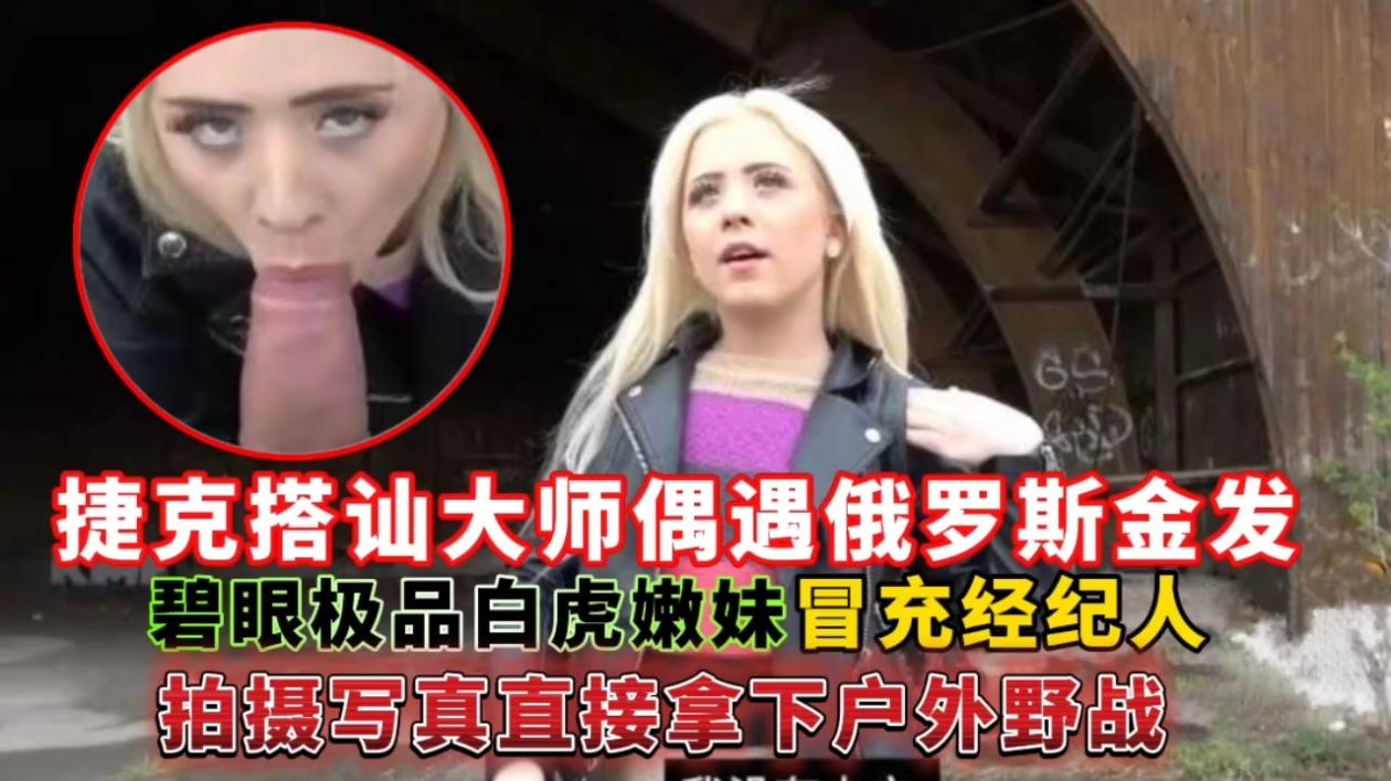 捷克搭讪大师偶遇俄罗斯金发碧眼极品白虎嫩妹,冒充经纪人拍摄写真直接拿下户外野战