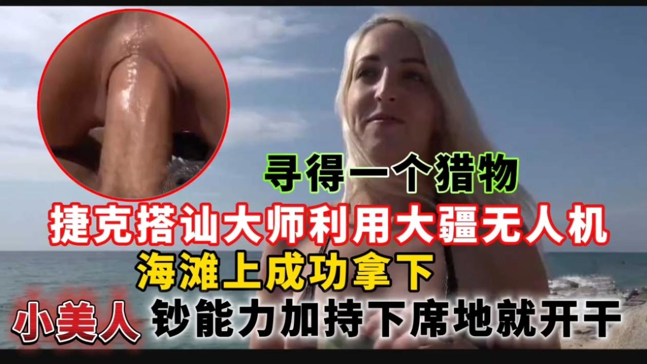 捷克搭讪大师利用大疆无人机寻得一个猎物,海滩上成功拿下小美人钞能力加持下席地就开干