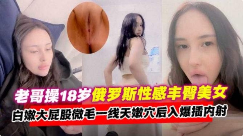 老哥操18岁俄罗斯美女,大屁股一线天嫩穴后入爆插内射