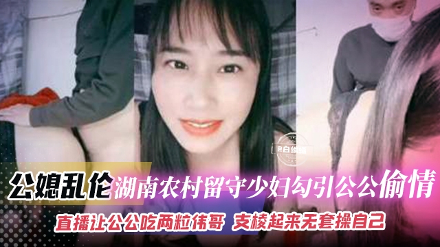 公媳乱伦-农村留守少妇勾引公公偷情，直播让公公吃两粒伟哥支棱起来无套操自己