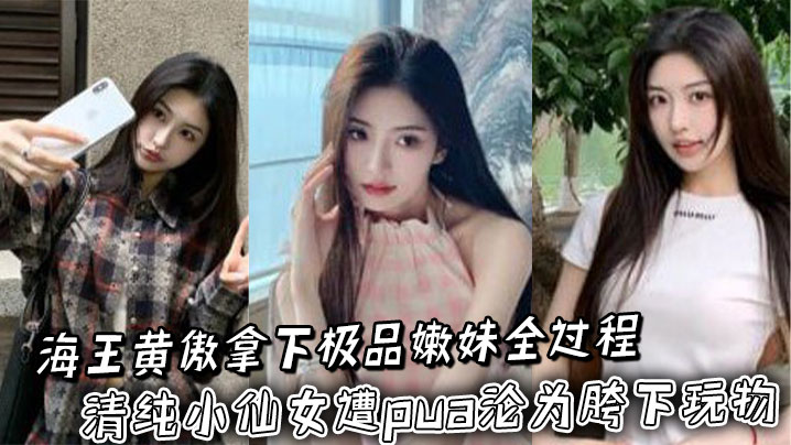 海王黄傲拿下极品嫩妹全过程_清纯小仙女遭pua沦为胯下玩物