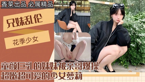 【兄妹乱伦】童颜巨乳的妹妹被亲哥爆操超嫩超可爱的少女萝莉