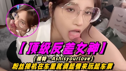 【顶级反差女神】模特-Ashisyourloev十四部合集！粉丝接机在车里就调情