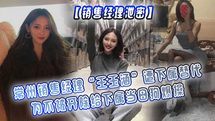【销售经理泄密】常州销售经理&ldquo;王玉涵&rdquo;遭下属替代，为不被开除给下属当母狗爆操
