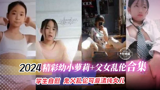 2024精彩幼小萝莉+父女乱伦合集，学生自慰 鬼父乱伦可爱清纯女儿